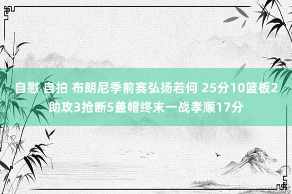 自慰 自拍 布朗尼季前赛弘扬若何 25分10篮板2助攻3抢断5盖帽终末一战孝顺17分