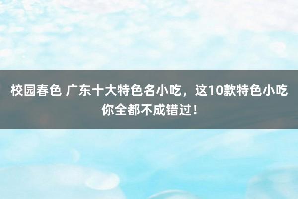 校园春色 广东十大特色名小吃，这10款特色小吃你全都不成错过！