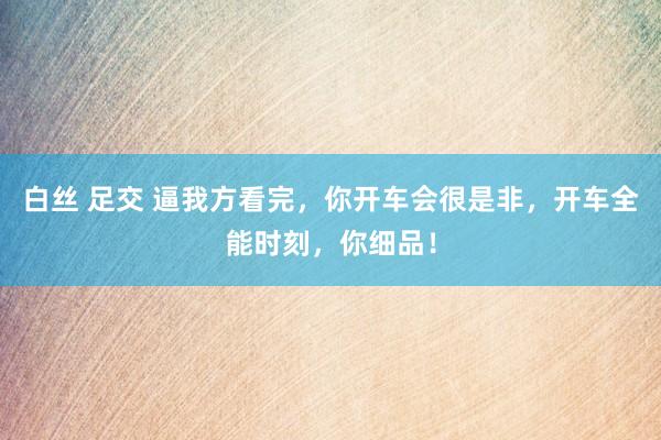 白丝 足交 逼我方看完，你开车会很是非，开车全能时刻，你细品！