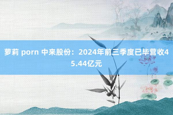 萝莉 porn 中来股份：2024年前三季度已毕营收45.44亿元