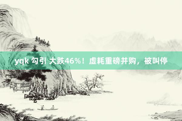 yqk 勾引 大跌46%！虚耗重磅并购，被叫停