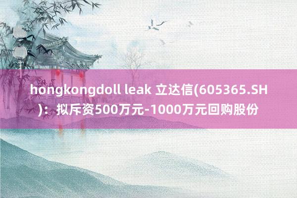 hongkongdoll leak 立达信(605365.SH)：拟斥资500万元-1000万元回购股份