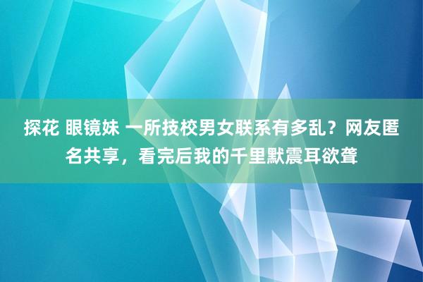 探花 眼镜妹 一所技校男女联系有多乱？网友匿名共享，看完后我的千里默震耳欲聋