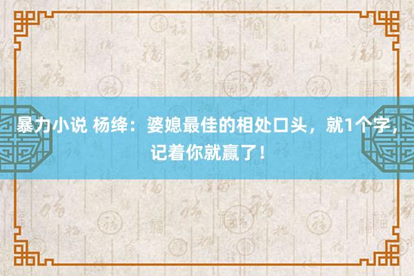 暴力小说 杨绛：婆媳最佳的相处口头，就1个字，记着你就赢了！