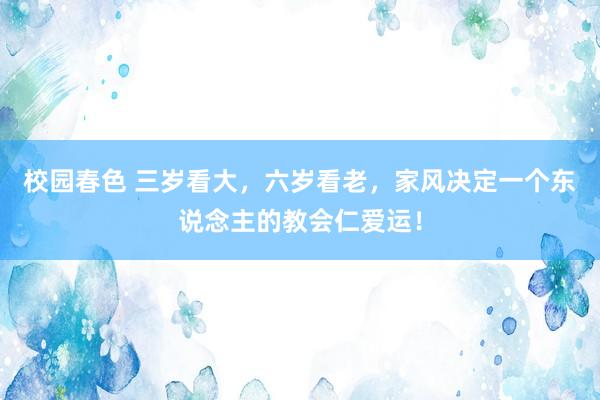 校园春色 三岁看大，六岁看老，家风决定一个东说念主的教会仁爱运！