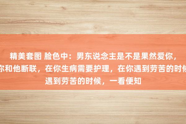 精美套图 脸色中：男东说念主是不是果然爱你，毋庸问，在你和他断联，在你生病需要护理，在你遇到劳苦的时候，一看便知