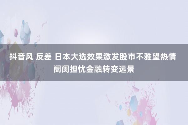 抖音风 反差 日本大选效果激发股市不雅望热情 阛阓担忧金融转变远景