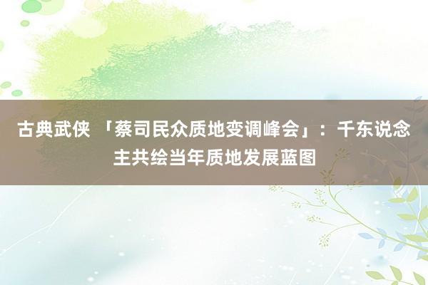 古典武侠 「蔡司民众质地变调峰会」：千东说念主共绘当年质地发展蓝图