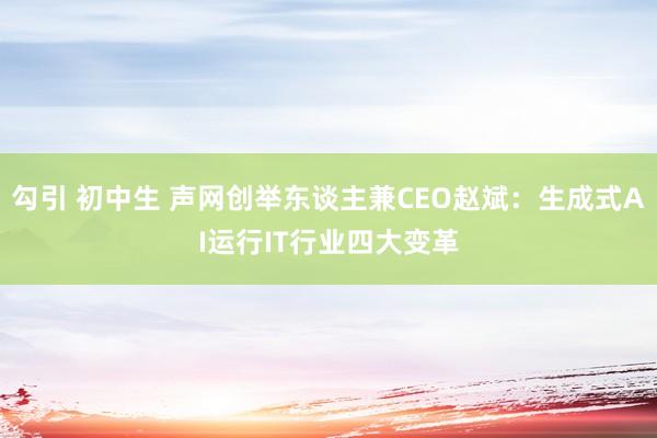 勾引 初中生 声网创举东谈主兼CEO赵斌：生成式AI运行IT行业四大变革