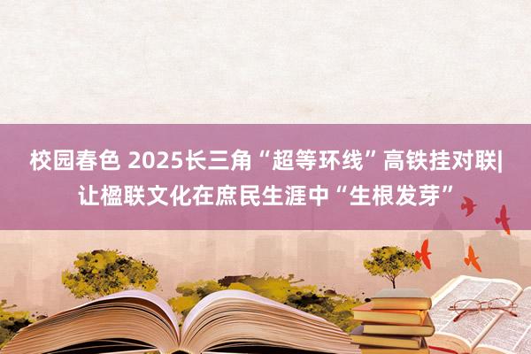 校园春色 2025长三角“超等环线”高铁挂对联|让楹联文化在庶民生涯中“生根发芽”