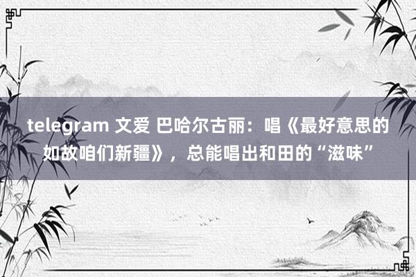 telegram 文爱 巴哈尔古丽：唱《最好意思的如故咱们新疆》，总能唱出和田的“滋味”