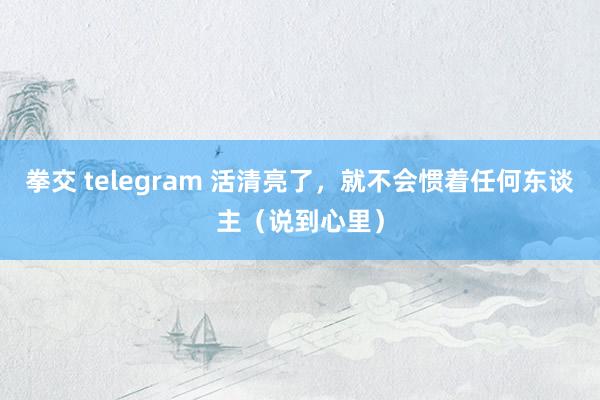 拳交 telegram 活清亮了，就不会惯着任何东谈主（说到心里）