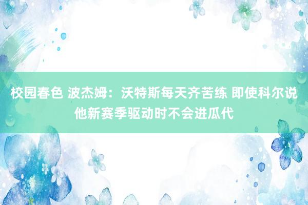 校园春色 波杰姆：沃特斯每天齐苦练 即使科尔说他新赛季驱动时不会进瓜代