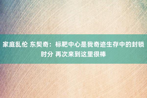 家庭乱伦 东契奇：标靶中心是我奇迹生存中的封锁时分 再次来到这里很棒