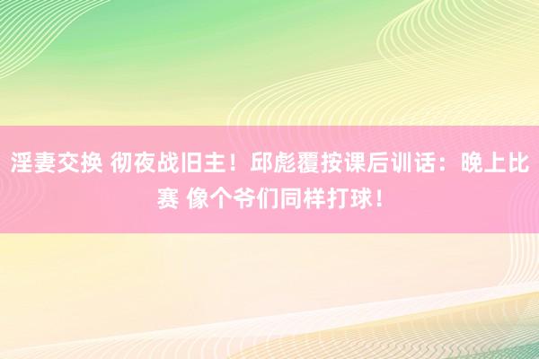 淫妻交换 彻夜战旧主！邱彪覆按课后训话：晚上比赛 像个爷们同样打球！