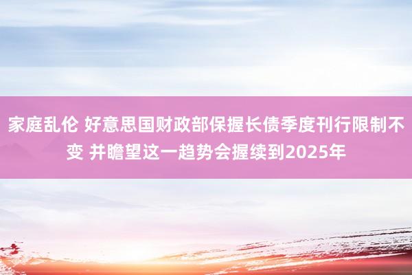 家庭乱伦 好意思国财政部保握长债季度刊行限制不变 并瞻望这一趋势会握续到2025年