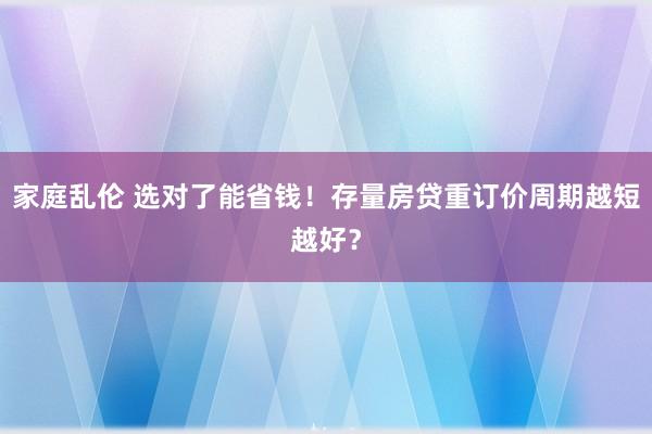 家庭乱伦 选对了能省钱！存量房贷重订价周期越短越好？