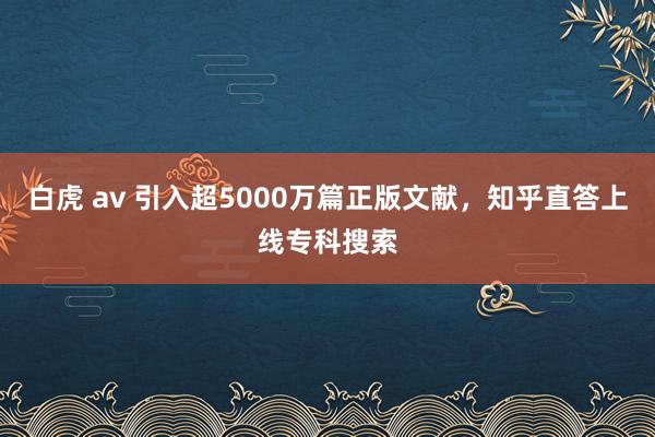 白虎 av 引入超5000万篇正版文献，知乎直答上线专科搜索