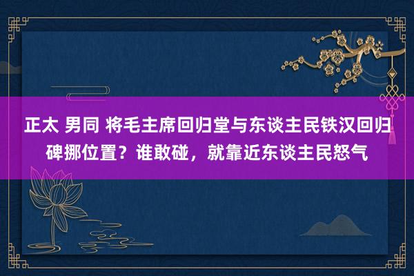 正太 男同 将毛主席回归堂与东谈主民铁汉回归碑挪位置？谁敢碰，就靠近东谈主民怒气