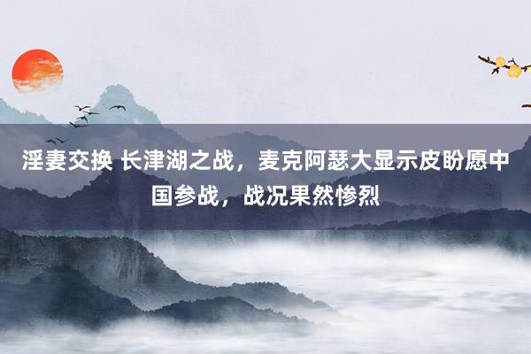 淫妻交换 长津湖之战，麦克阿瑟大显示皮盼愿中国参战，战况果然惨烈