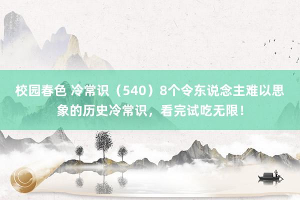 校园春色 冷常识（540）8个令东说念主难以思象的历史冷常识，看完试吃无限！