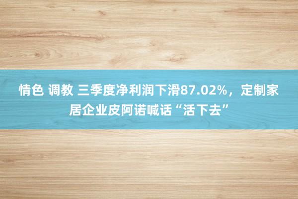 情色 调教 三季度净利润下滑87.02%，定制家居企业皮阿诺喊话“活下去”