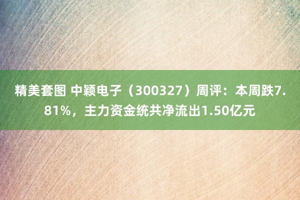 精美套图 中颖电子（300327）周评：本周跌7.81%，主力资金统共净流出1.50亿元