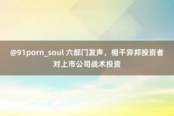 @91porn_soul 六部门发声，相干异邦投资者对上市公司战术投资