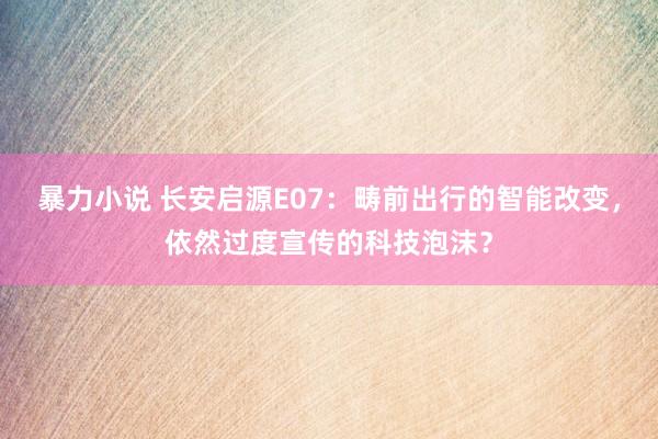 暴力小说 长安启源E07：畴前出行的智能改变，依然过度宣传的科技泡沫？