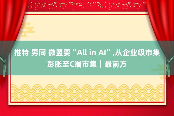 推特 男同 微盟要“All in AI”，从企业级市集彭胀至C端市集｜最前方