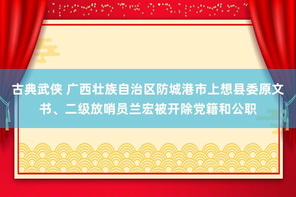 古典武侠 广西壮族自治区防城港市上想县委原文书、二级放哨员兰宏被开除党籍和公职