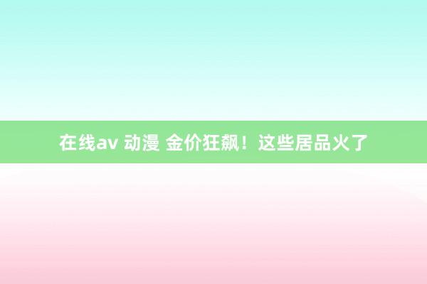 在线av 动漫 金价狂飙！这些居品火了