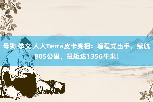 母狗 拳交 人人Terra皮卡亮相：增程式出手，续航805公里，扭矩达1356牛米！