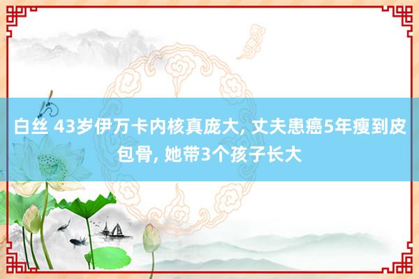 白丝 43岁伊万卡内核真庞大， 丈夫患癌5年瘦到皮包骨， 她带3个孩子长大