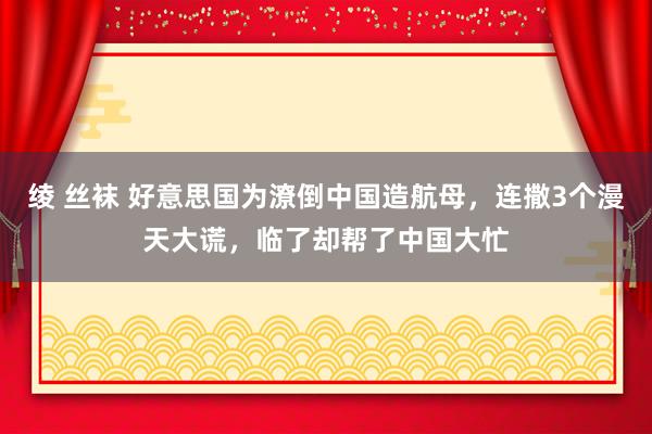 绫 丝袜 好意思国为潦倒中国造航母，连撒3个漫天大谎，临了却帮了中国大忙