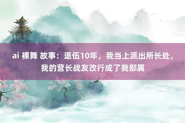 ai 裸舞 故事：退伍10年，我当上派出所长处，我的营长战友改行成了我部属