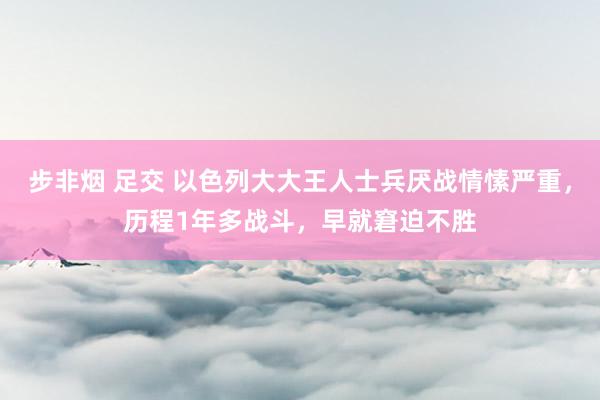 步非烟 足交 以色列大大王人士兵厌战情愫严重，历程1年多战斗，早就窘迫不胜