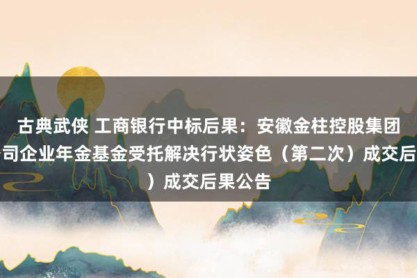 古典武侠 工商银行中标后果：安徽金柱控股集团有限公司企业年金基金受托解决行状姿色（第二次）成交后果公告