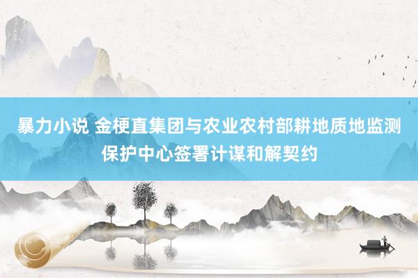 暴力小说 金梗直集团与农业农村部耕地质地监测保护中心签署计谋和解契约