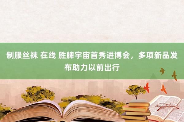 制服丝袜 在线 胜牌宇宙首秀进博会，多项新品发布助力以前出行