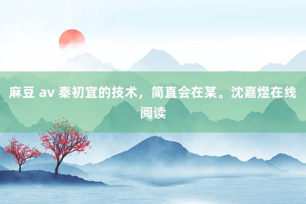 麻豆 av 秦初宜的技术，简直会在某。沈嘉煜在线阅读