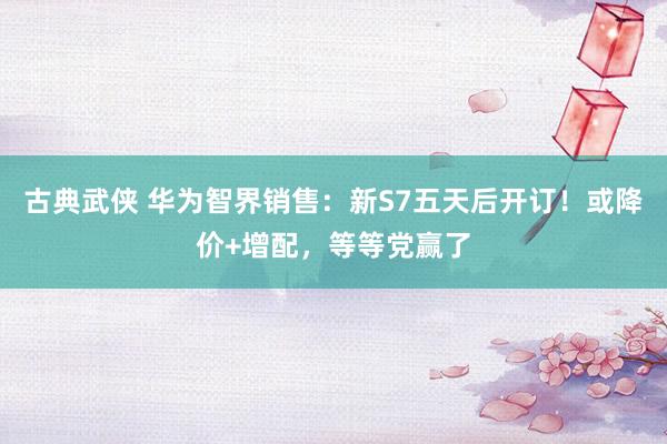 古典武侠 华为智界销售：新S7五天后开订！或降价+增配，等等党赢了