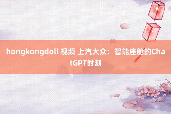 hongkongdoll 视频 上汽大众：智能座舱的ChatGPT时刻