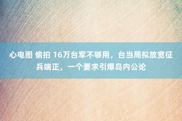 心电图 偷拍 16万台军不够用，台当局拟放宽征兵端正，一个要求引爆岛内公论