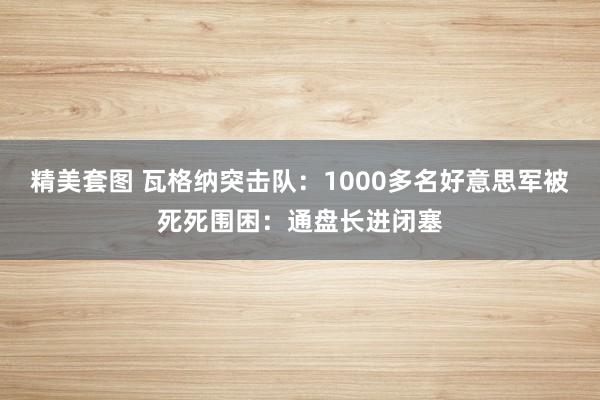 精美套图 瓦格纳突击队：1000多名好意思军被死死围困：通盘长进闭塞