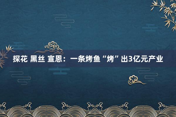 探花 黑丝 宣恩：一条烤鱼“烤”出3亿元产业