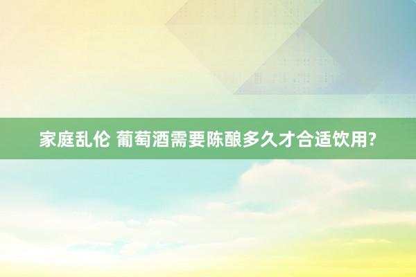 家庭乱伦 葡萄酒需要陈酿多久才合适饮用?