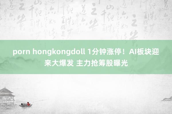 porn hongkongdoll 1分钟涨停！AI板块迎来大爆发 主力抢筹股曝光