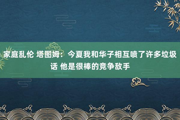 家庭乱伦 塔图姆：今夏我和华子相互喷了许多垃圾话 他是很棒的竞争敌手