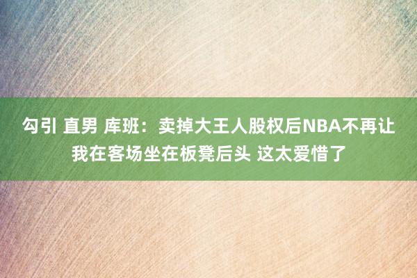 勾引 直男 库班：卖掉大王人股权后NBA不再让我在客场坐在板凳后头 这太爱惜了